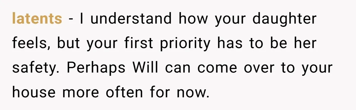 latents − I understand how your daughter feels, but your first priority has to be her safety. Perhaps Will can come over to your house more often for now.