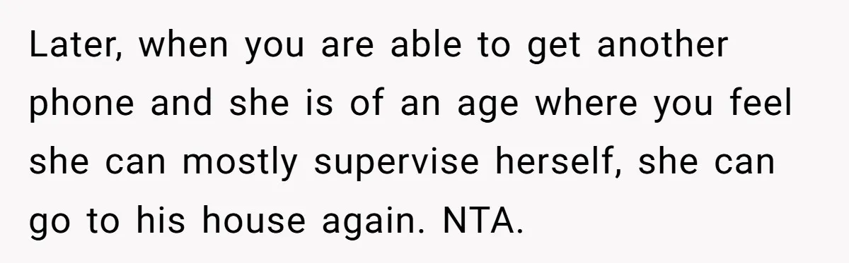Later, when you are able to get another phone and she is of an age where you feel she can mostly supervise herself, she can go to his house again....