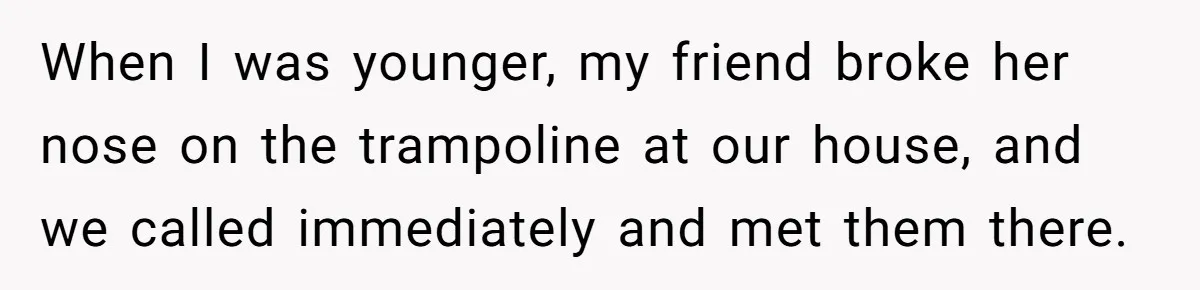 When I was younger, my friend broke her nose on the trampoline at our house, and we called immediately and met them there.