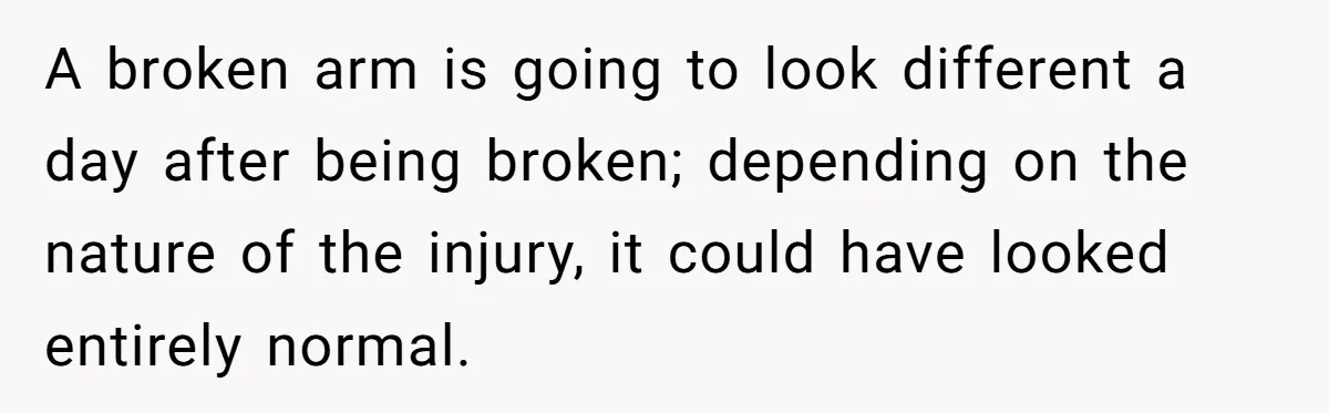 A broken arm is going to look different a day after being broken; depending on the nature of the injury, it could have looked entirely normal.