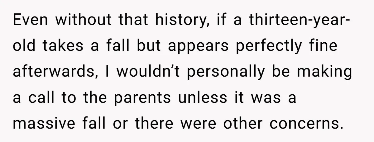 Even without that history, if a thirteen-year-old takes a fall but appears perfectly fine afterwards, I wouldn’t personally be making a call to the parents unless it was a massive...