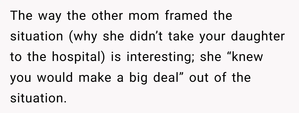 The way the other mom framed the situation (why she didn’t take your daughter to the hospital) is interesting; she “knew you would make a big deal” out of the...