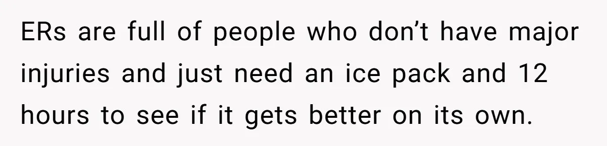 ERs are full of people who don’t have major injuries and just need an ice pack and 12 hours to see if it gets better on its own.