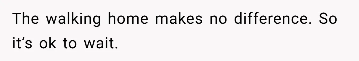 The walking home makes no difference. So it’s ok to wait.