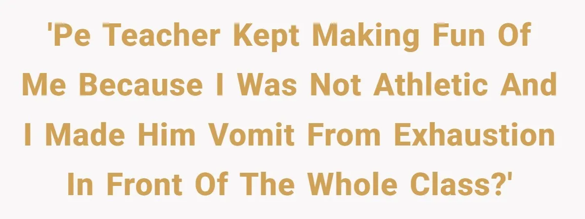 'PE teacher kept making fun of me because I was not athletic and I made him vomit from exhaustion in front of the whole class?'