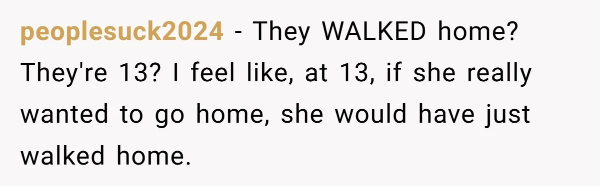 peoplesuck2024 − They WALKED home? They're 13? I feel like, at 13, if she really wanted to go home, she would have just walked home.