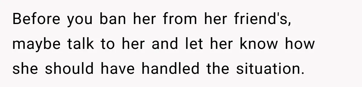 Before you ban her from her friend's, maybe talk to her and let her know how she should have handled the situation.