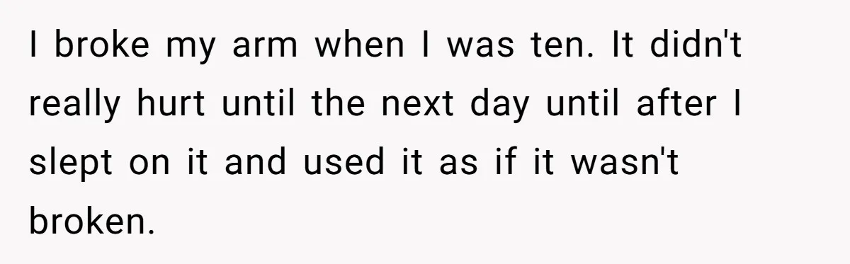 I broke my arm when I was ten. It didn't really hurt until the next day until after I slept on it and used it as if it wasn't broken.