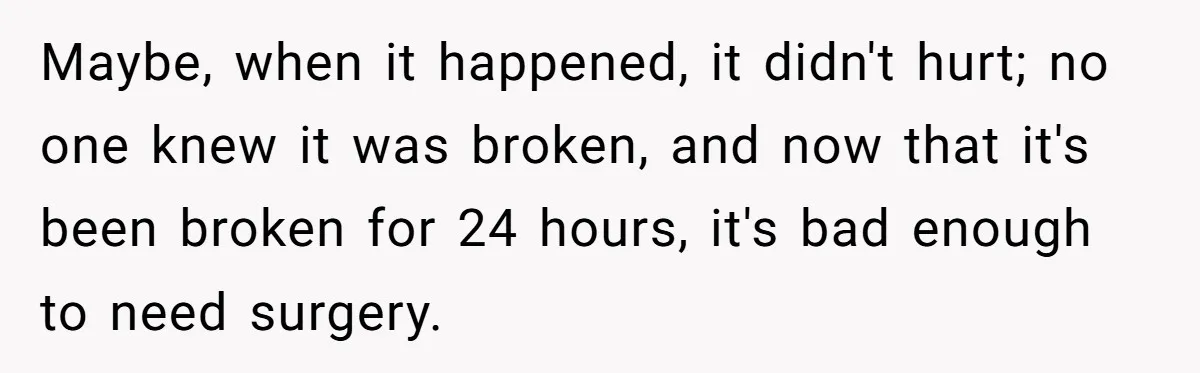 Maybe, when it happened, it didn't hurt; no one knew it was broken, and now that it's been broken for 24 hours, it's bad enough to need surgery.