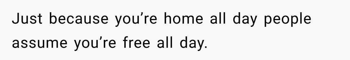 Just because you’re home all day people assume you’re free all day.