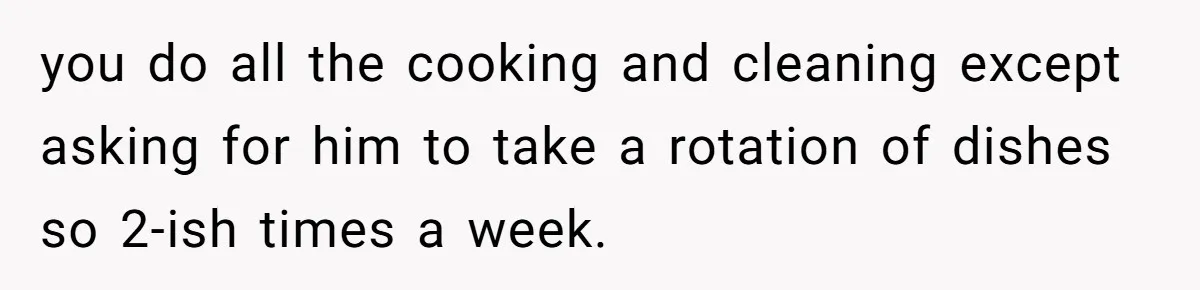 you do all the cooking and cleaning except asking for him to take a rotation of dishes so 2-ish times a week.