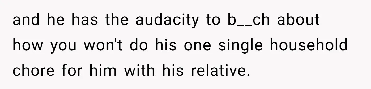 and he has the audacity to b__ch about how you won't do his one single household chore for him with his relative.