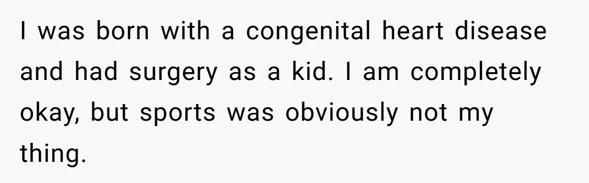 I was born with a congenital heart disease and had surgery as a kid. I am completely okay, but sports was obviously not my thing.