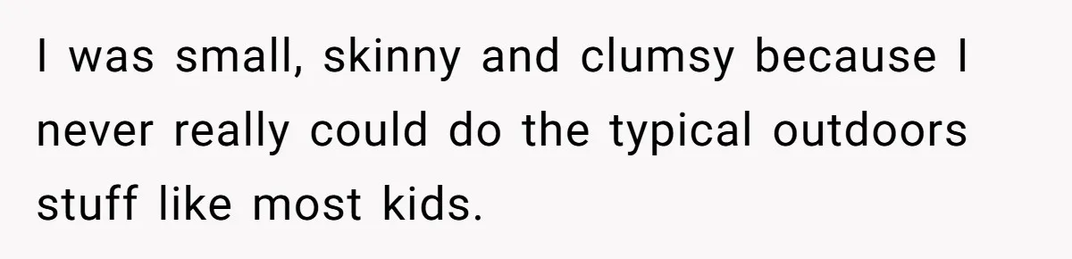 I was small, skinny and clumsy because I never really could do the typical outdoors stuff like most kids.