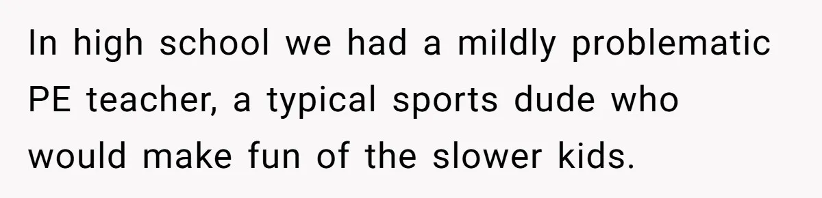 In high school we had a mildly problematic PE teacher, a typical sports dude who would make fun of the slower kids.