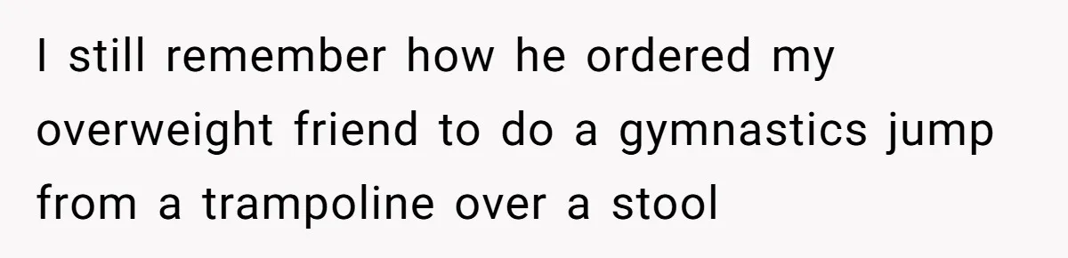 I still remember how he ordered my overweight friend to do a gymnastics jump from a trampoline over a stool