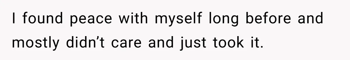 I found peace with myself long before and mostly didn’t care and just took it.