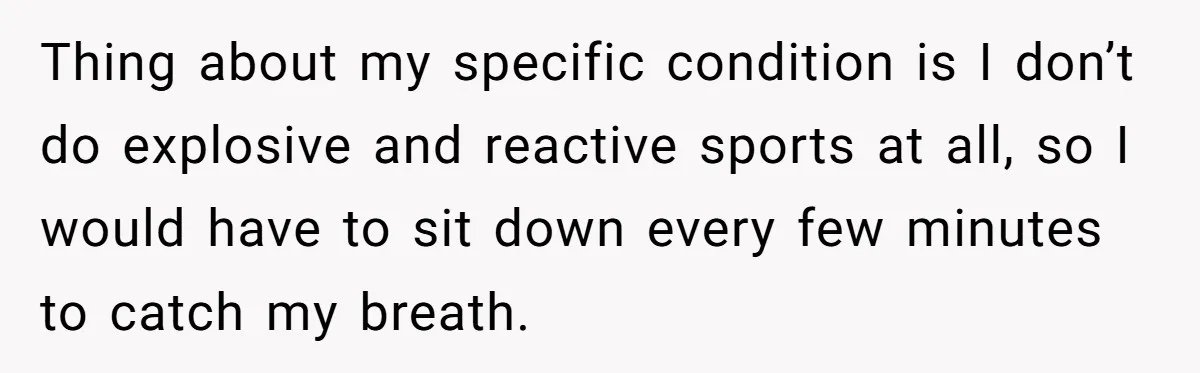 Thing about my specific condition is I don’t do explosive and reactive sports at all, so I would have to sit down every few minutes to catch my breath.