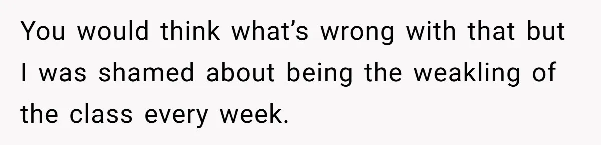 You would think what’s wrong with that but I was shamed about being the weakling of the class every week.