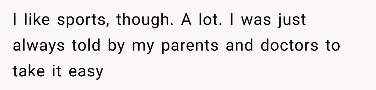 I like sports, though. A lot. I was just always told by my parents and doctors to take it easy