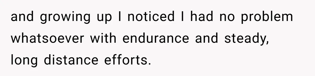 and growing up I noticed I had no problem whatsoever with endurance and steady, long distance efforts.