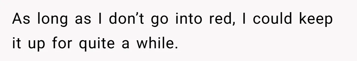 As long as I don’t go into red, I could keep it up for quite a while.