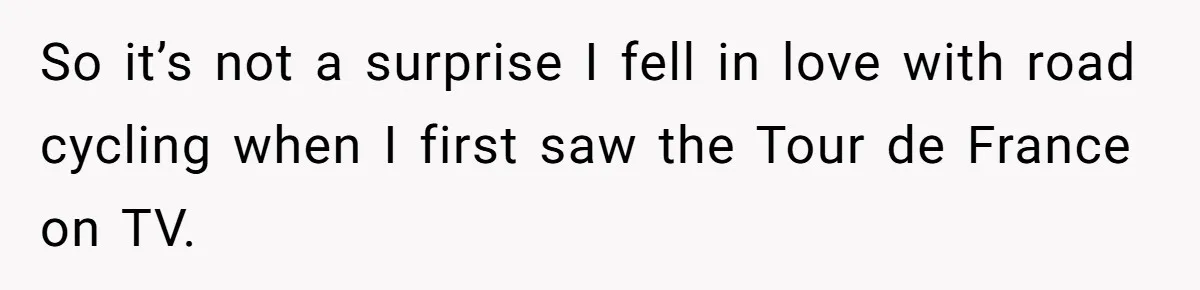 So it’s not a surprise I fell in love with road cycling when I first saw the Tour de France on TV.