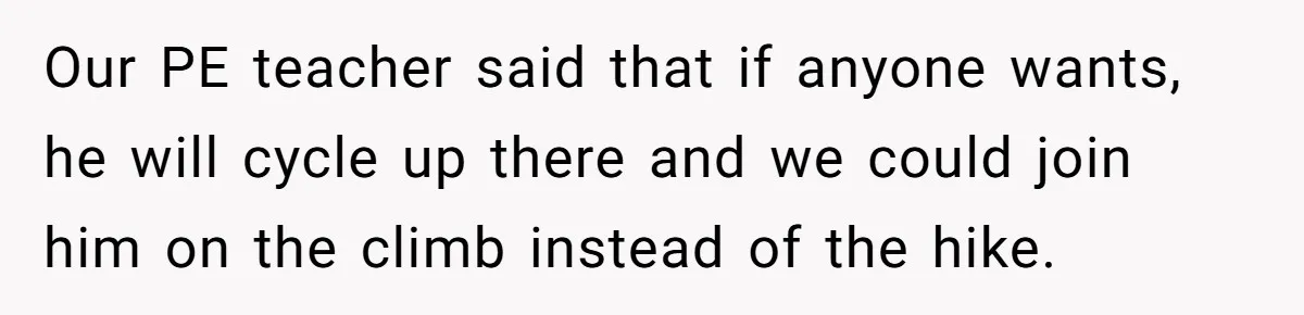 Our PE teacher said that if anyone wants, he will cycle up there and we could join him on the climb instead of the hike.