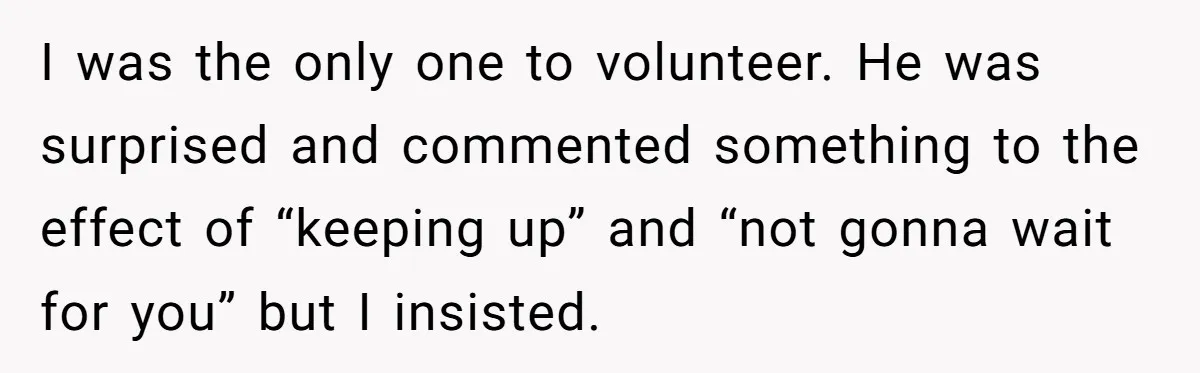 I was the only one to volunteer. He was surprised and commented something to the effect of “keeping up” and “not gonna wait for you” but I insisted.