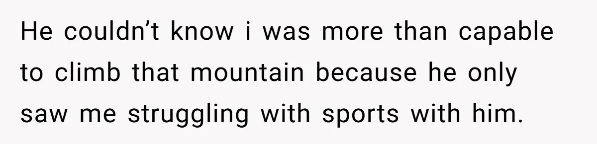 He couldn’t know i was more than capable to climb that mountain because he only saw me struggling with sports with him.