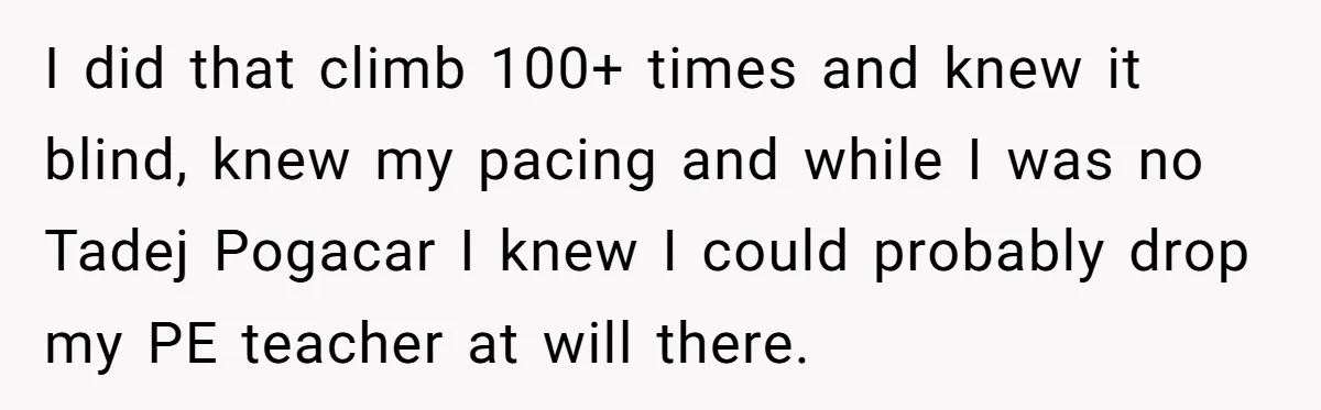 I did that climb 100+ times and knew it blind, knew my pacing and while I was no Tadej Pogacar I knew I could probably drop my PE teacher at...