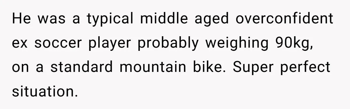 He was a typical middle aged overconfident ex soccer player probably weighing 90kg, on a standard mountain bike. Super perfect situation.