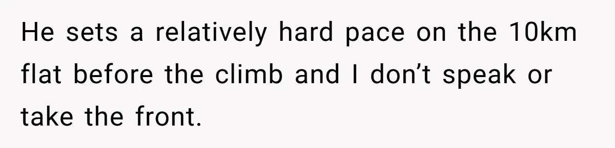 He sets a relatively hard pace on the 10km flat before the climb and I don’t speak or take the front.