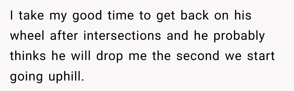 I take my good time to get back on his wheel after intersections and he probably thinks he will drop me the second we start going uphill.