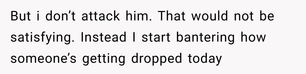 But i don’t attack him. That would not be satisfying. Instead I start bantering how someone’s getting dropped today