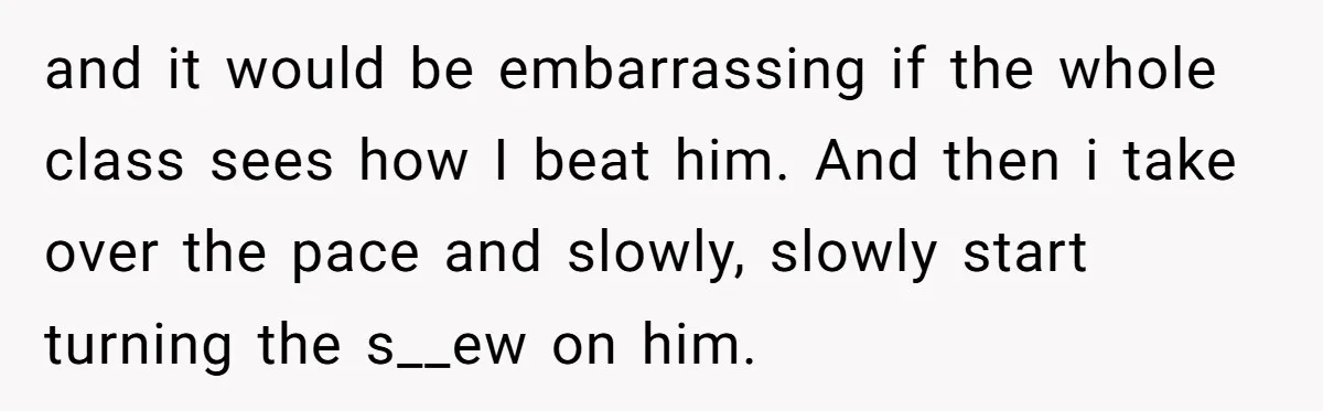 and it would be embarrassing if the whole class sees how I beat him. And then i take over the pace and slowly, slowly start turning the s__ew on him.