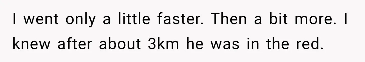 I went only a little faster. Then a bit more. I knew after about 3km he was in the red.