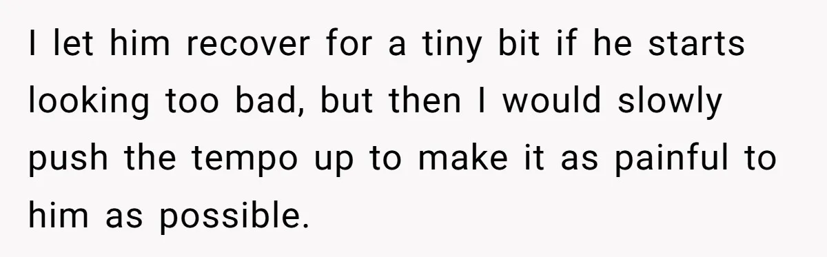 I let him recover for a tiny bit if he starts looking too bad, but then I would slowly push the tempo up to make it as painful to him...