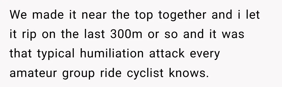 We made it near the top together and i let it rip on the last 300m or so and it was that typical humiliation attack every amateur group ride cyclist...