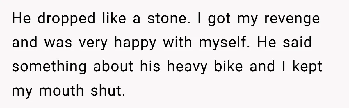 He dropped like a stone. I got my revenge and was very happy with myself. He said something about his heavy bike and I kept my mouth shut.