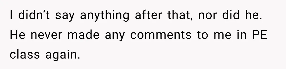 I didn’t say anything after that, nor did he. He never made any comments to me in PE class again.