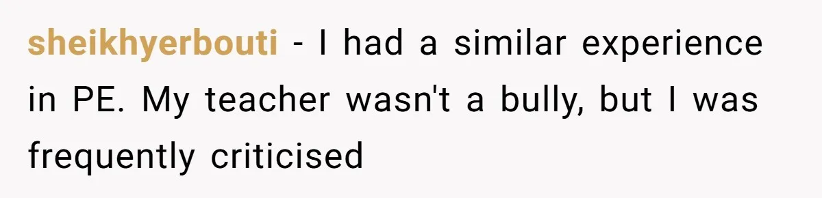sheikhyerbouti − I had a similar experience in PE. My teacher wasn't a bully, but I was frequently criticised