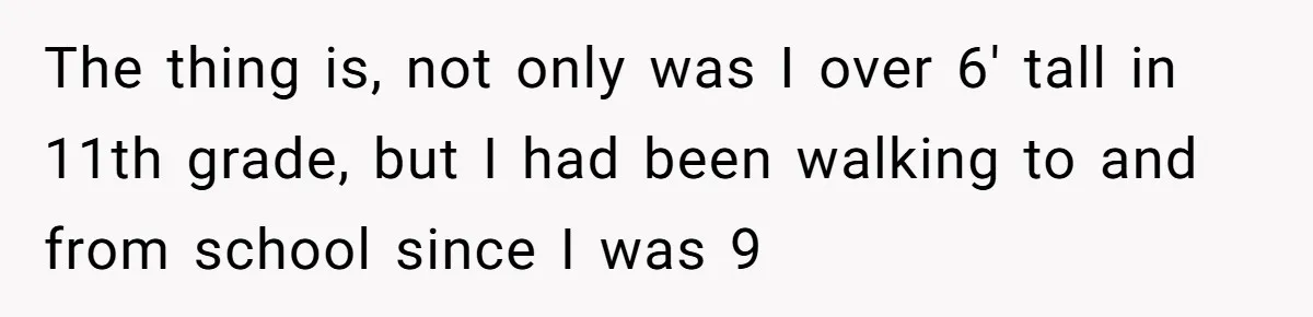 The thing is, not only was I over 6' tall in 11th grade, but I had been walking to and from school since I was 9