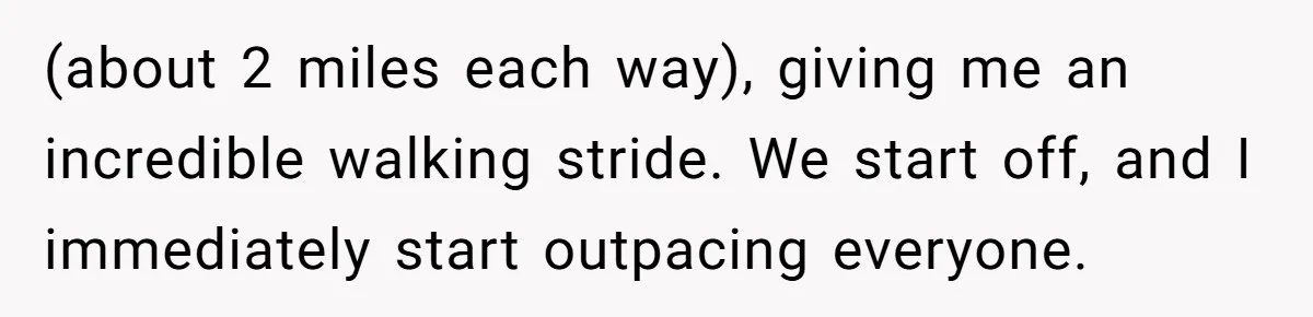(about 2 miles each way), giving me an incredible walking stride. We start off, and I immediately start outpacing everyone.