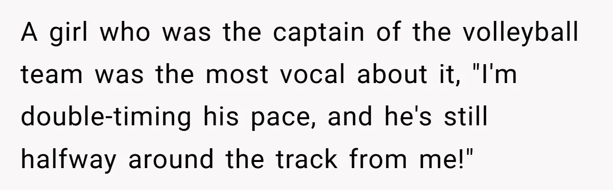 A girl who was the captain of the volleyball team was the most vocal about it, "I'm double-timing his pace, and he's still halfway around the track from me!"