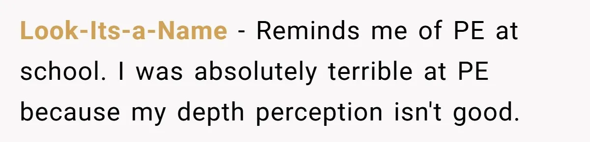 Look-Its-a-Name − Reminds me of PE at school. I was absolutely terrible at PE because my depth perception isn't good.