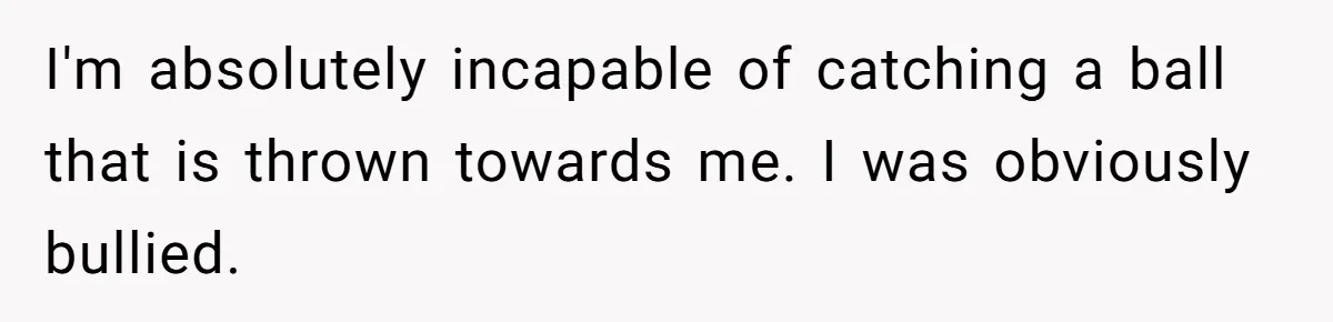 I'm absolutely incapable of catching a ball that is thrown towards me. I was obviously bullied.
