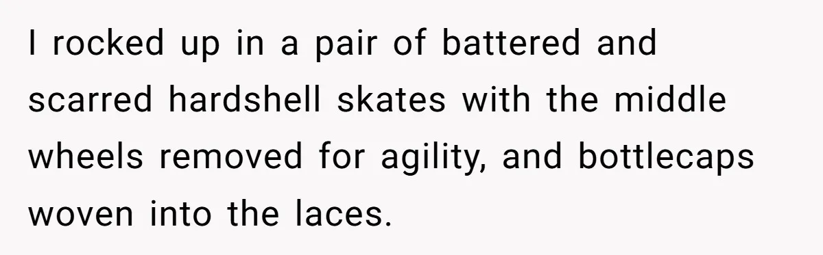I rocked up in a pair of battered and scarred hardshell skates with the middle wheels removed for agility, and bottlecaps woven into the laces.