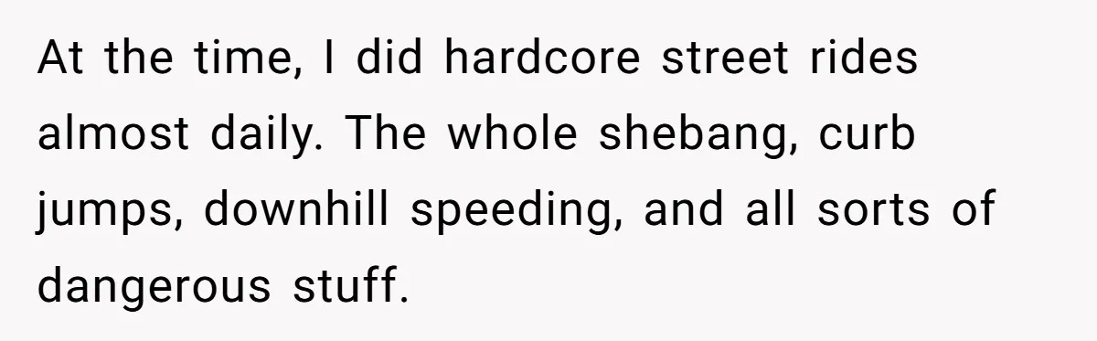 At the time, I did hardcore street rides almost daily. The whole shebang, curb jumps, downhill speeding, and all sorts of dangerous stuff.