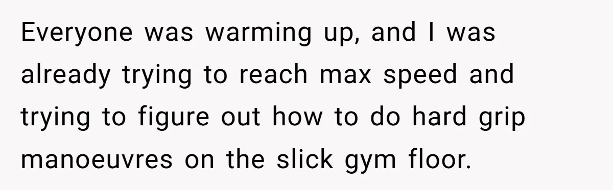 Everyone was warming up, and I was already trying to reach max speed and trying to figure out how to do hard grip manoeuvres on the slick gym floor.